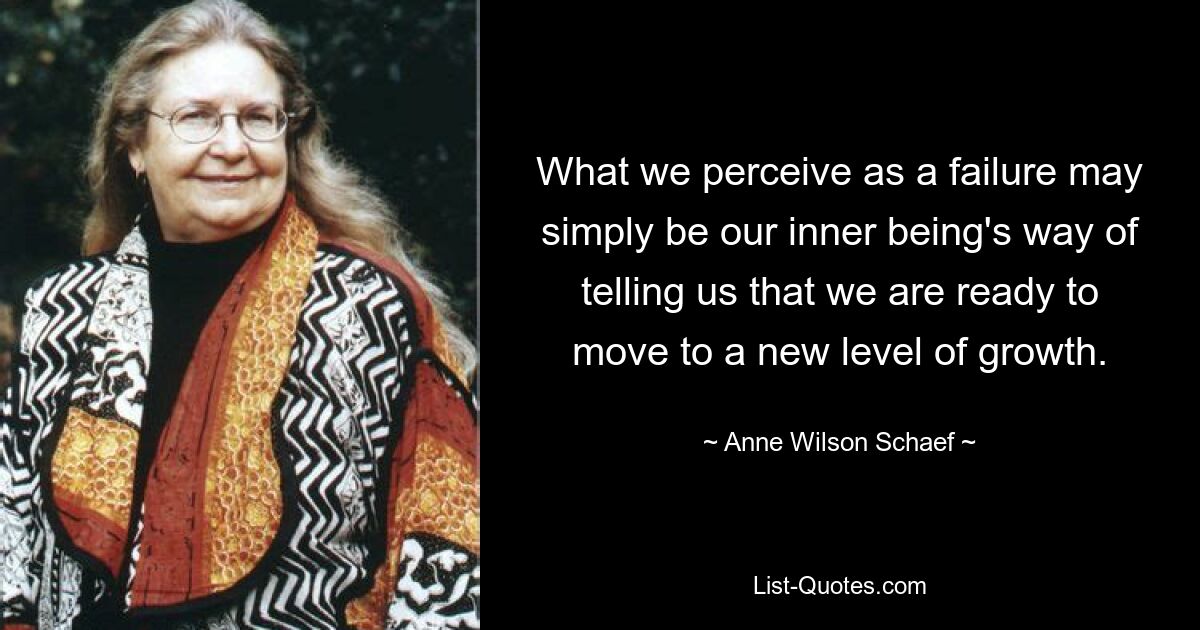 What we perceive as a failure may simply be our inner being's way of telling us that we are ready to move to a new level of growth. — © Anne Wilson Schaef