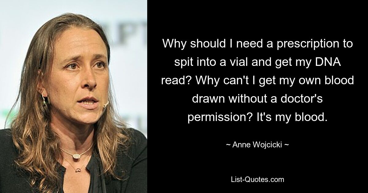 Why should I need a prescription to spit into a vial and get my DNA read? Why can't I get my own blood drawn without a doctor's permission? It's my blood. — © Anne Wojcicki