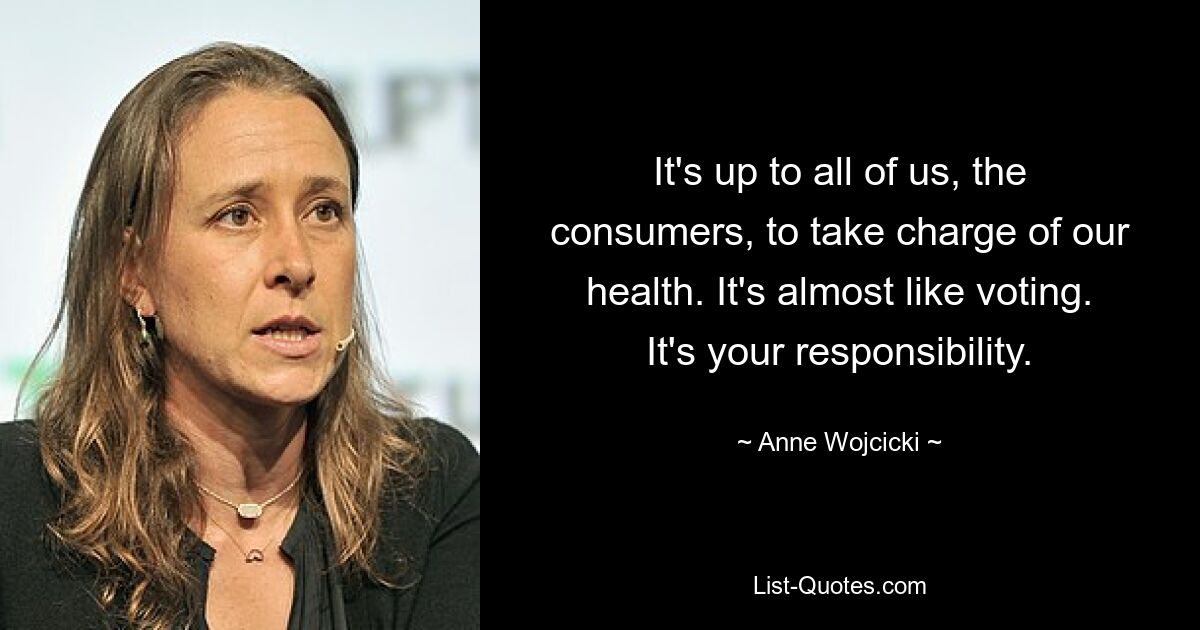 It's up to all of us, the consumers, to take charge of our health. It's almost like voting. It's your responsibility. — © Anne Wojcicki