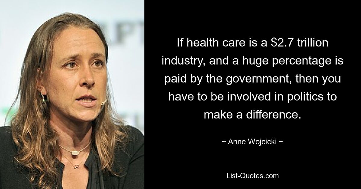 If health care is a $2.7 trillion industry, and a huge percentage is paid by the government, then you have to be involved in politics to make a difference. — © Anne Wojcicki