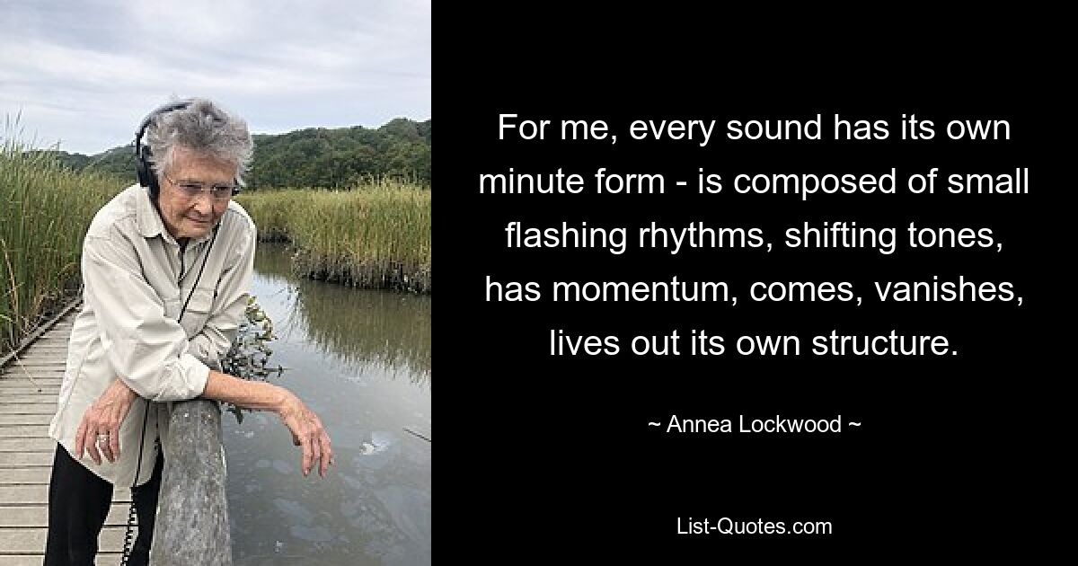 For me, every sound has its own minute form - is composed of small flashing rhythms, shifting tones, has momentum, comes, vanishes, lives out its own structure. — © Annea Lockwood