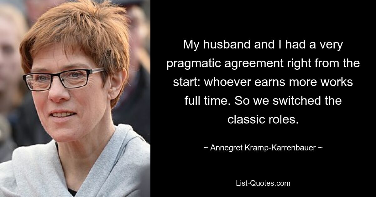 My husband and I had a very pragmatic agreement right from the start: whoever earns more works full time. So we switched the classic roles. — © Annegret Kramp-Karrenbauer