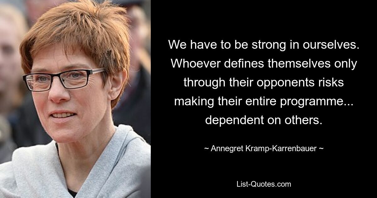 We have to be strong in ourselves. Whoever defines themselves only through their opponents risks making their entire programme... dependent on others. — © Annegret Kramp-Karrenbauer