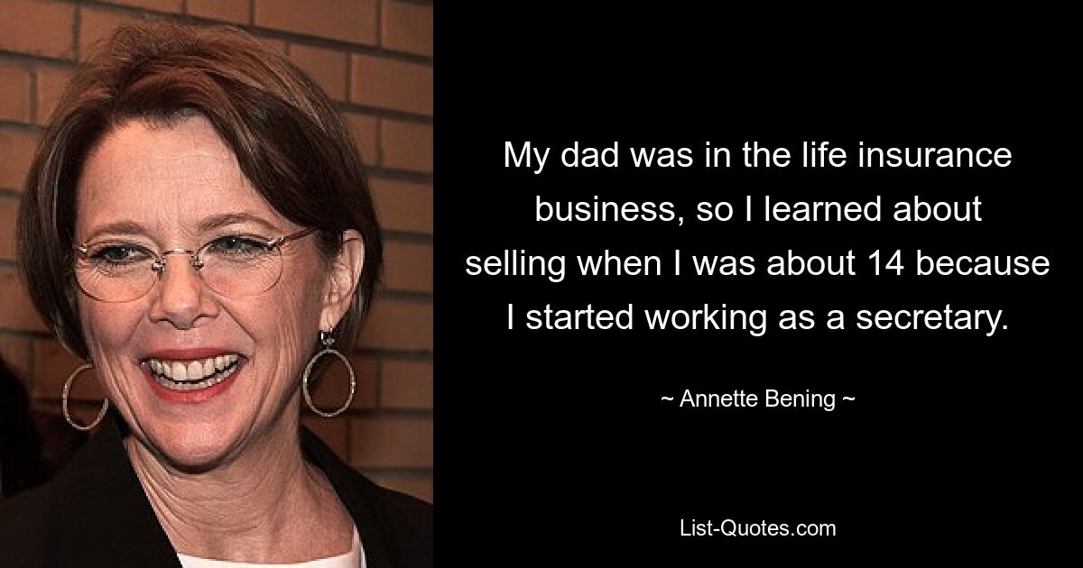 My dad was in the life insurance business, so I learned about selling when I was about 14 because I started working as a secretary. — © Annette Bening