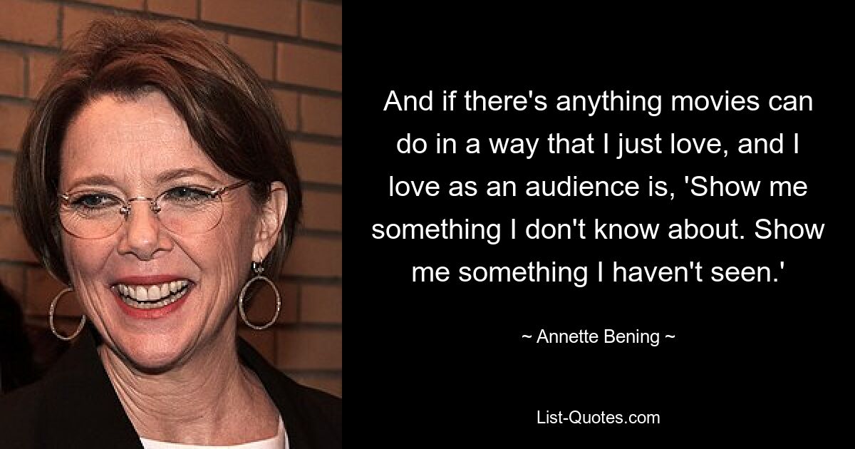 And if there's anything movies can do in a way that I just love, and I love as an audience is, 'Show me something I don't know about. Show me something I haven't seen.' — © Annette Bening