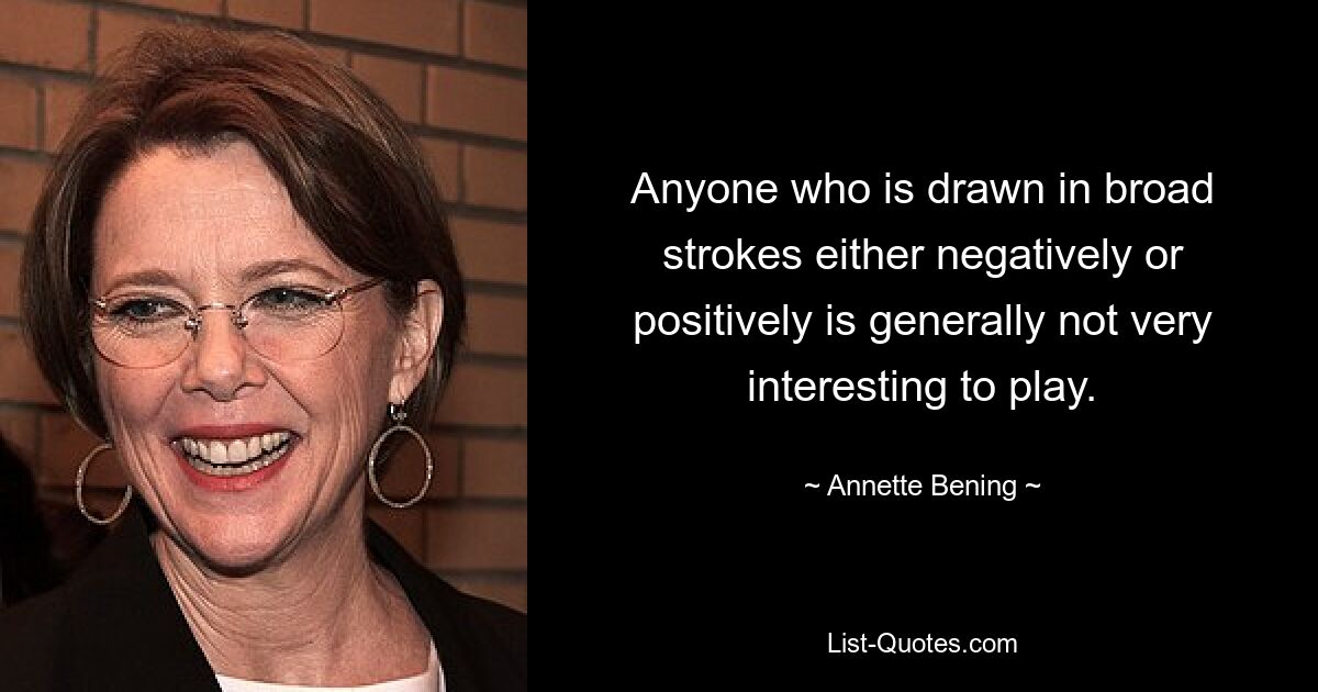 Anyone who is drawn in broad strokes either negatively or positively is generally not very interesting to play. — © Annette Bening