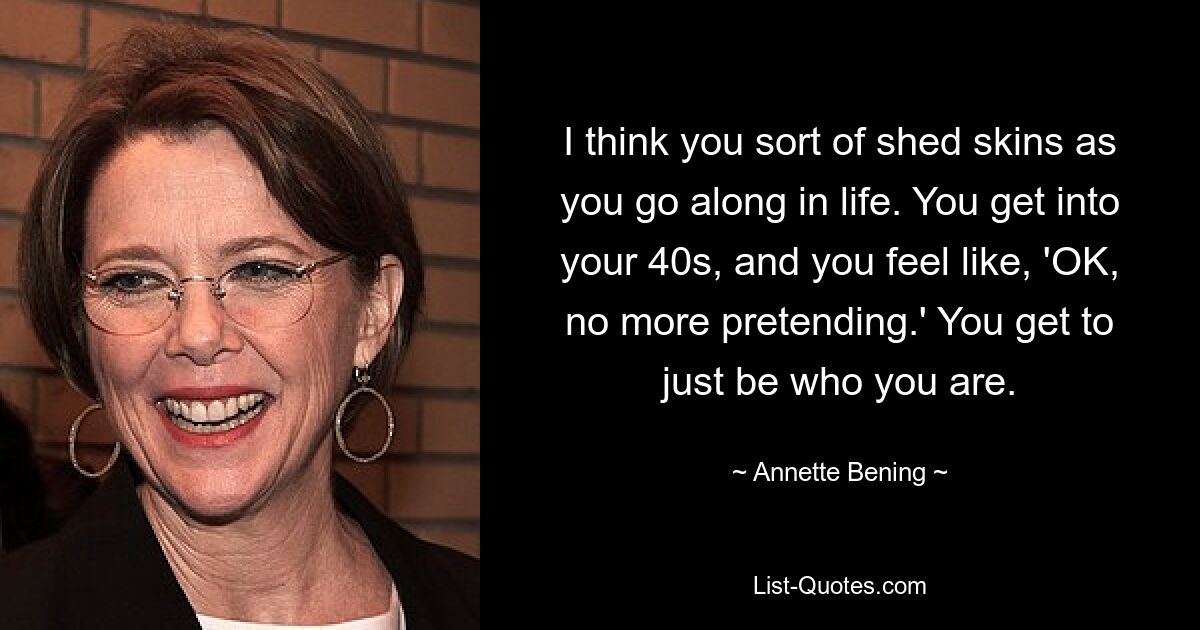 I think you sort of shed skins as you go along in life. You get into your 40s, and you feel like, 'OK, no more pretending.' You get to just be who you are. — © Annette Bening