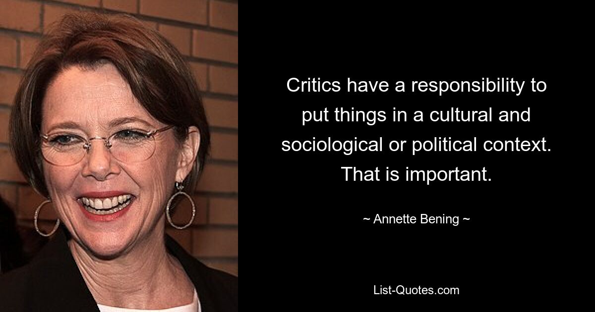 Critics have a responsibility to put things in a cultural and sociological or political context. That is important. — © Annette Bening