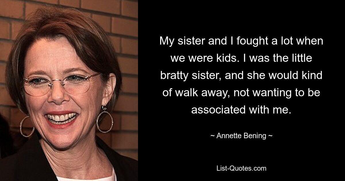 My sister and I fought a lot when we were kids. I was the little bratty sister, and she would kind of walk away, not wanting to be associated with me. — © Annette Bening