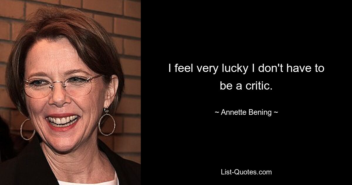 I feel very lucky I don't have to be a critic. — © Annette Bening