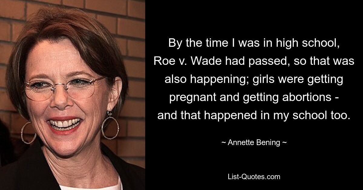 By the time I was in high school, Roe v. Wade had passed, so that was also happening; girls were getting pregnant and getting abortions - and that happened in my school too. — © Annette Bening