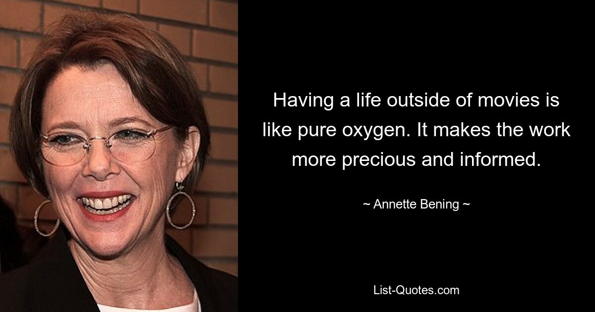 Having a life outside of movies is like pure oxygen. It makes the work more precious and informed. — © Annette Bening