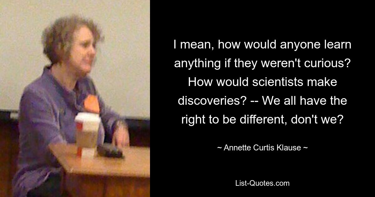 I mean, how would anyone learn anything if they weren't curious? How would scientists make discoveries? -- We all have the right to be different, don't we? — © Annette Curtis Klause