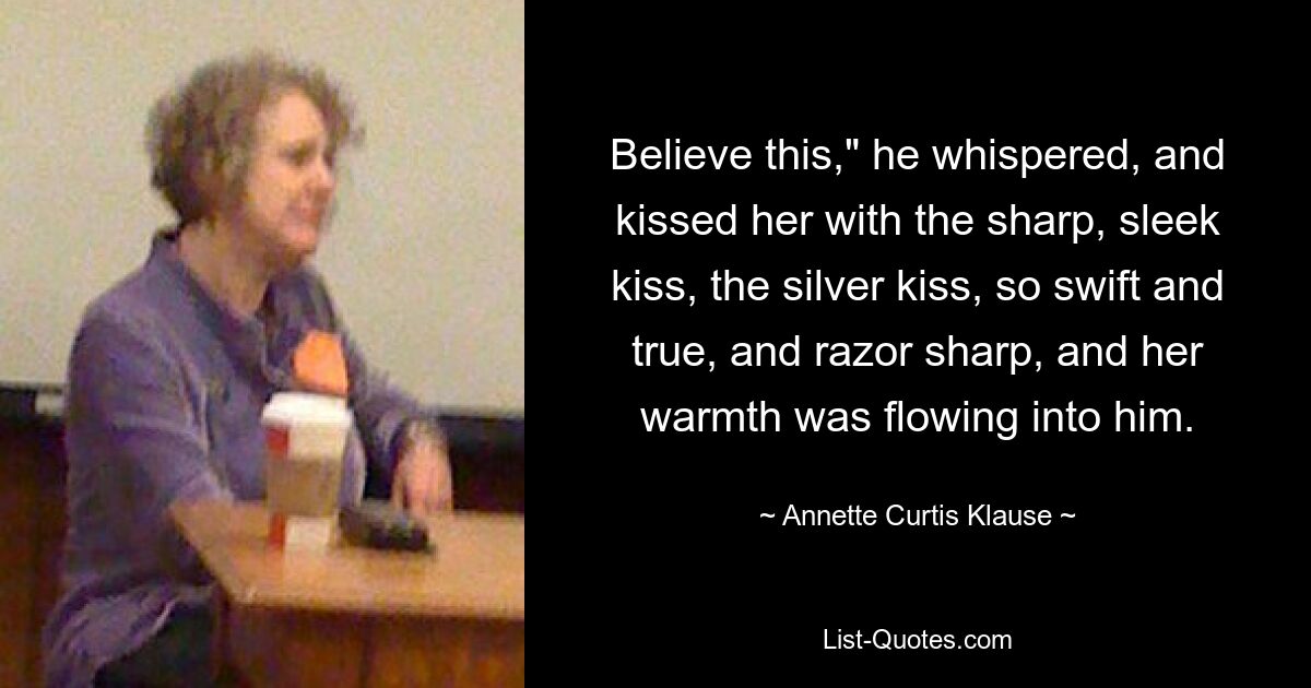 Believe this," he whispered, and kissed her with the sharp, sleek kiss, the silver kiss, so swift and true, and razor sharp, and her warmth was flowing into him. — © Annette Curtis Klause