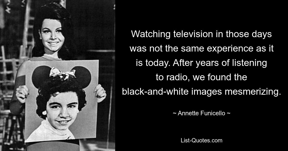 Watching television in those days was not the same experience as it is today. After years of listening to radio, we found the black-and-white images mesmerizing. — © Annette Funicello