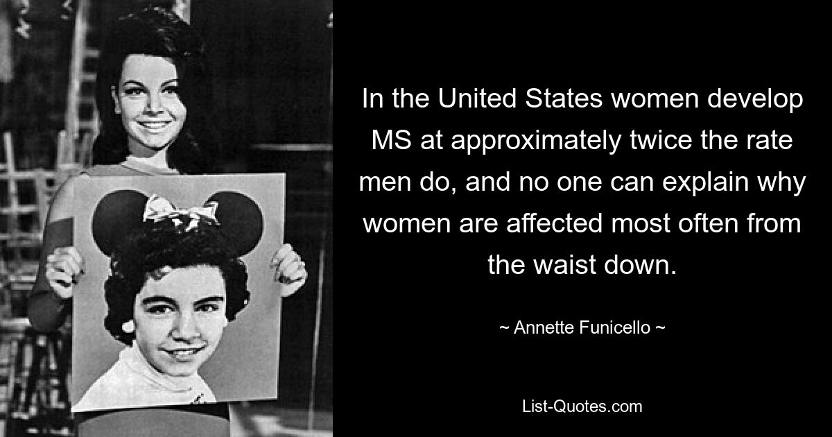 In the United States women develop MS at approximately twice the rate men do, and no one can explain why women are affected most often from the waist down. — © Annette Funicello