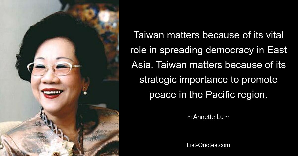 Taiwan matters because of its vital role in spreading democracy in East Asia. Taiwan matters because of its strategic importance to promote peace in the Pacific region. — © Annette Lu