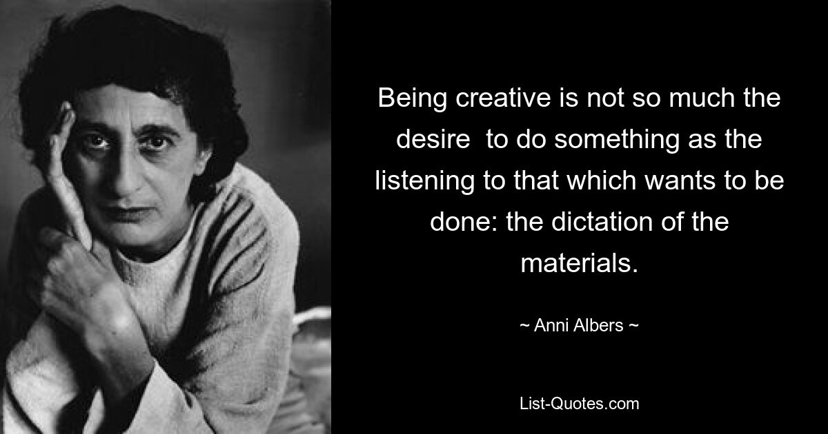 Being creative is not so much the desire  to do something as the listening to that which wants to be done: the dictation of the materials. — © Anni Albers