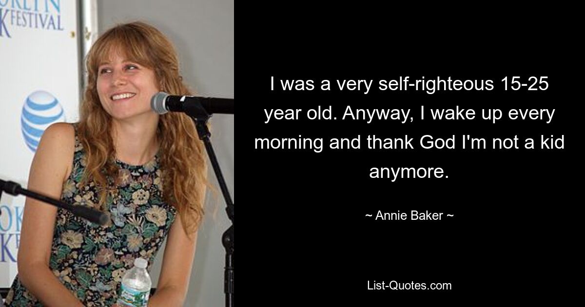 I was a very self-righteous 15-25 year old. Anyway, I wake up every morning and thank God I'm not a kid anymore. — © Annie Baker