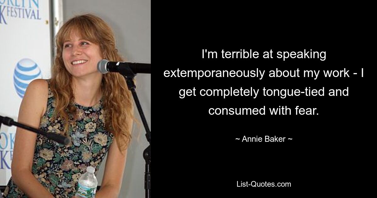 I'm terrible at speaking extemporaneously about my work - I get completely tongue-tied and consumed with fear. — © Annie Baker