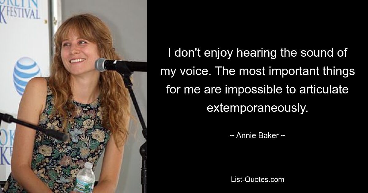 I don't enjoy hearing the sound of my voice. The most important things for me are impossible to articulate extemporaneously. — © Annie Baker