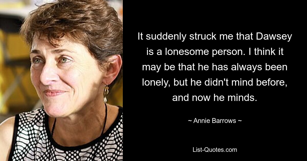 It suddenly struck me that Dawsey is a lonesome person. I think it may be that he has always been lonely, but he didn't mind before, and now he minds. — © Annie Barrows