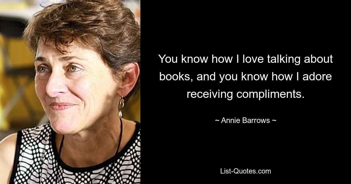 You know how I love talking about books, and you know how I adore receiving compliments. — © Annie Barrows