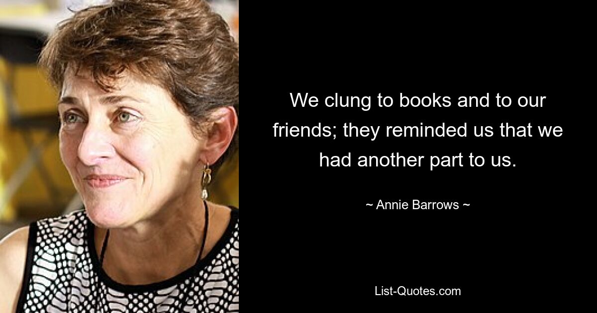 We clung to books and to our friends; they reminded us that we had another part to us. — © Annie Barrows