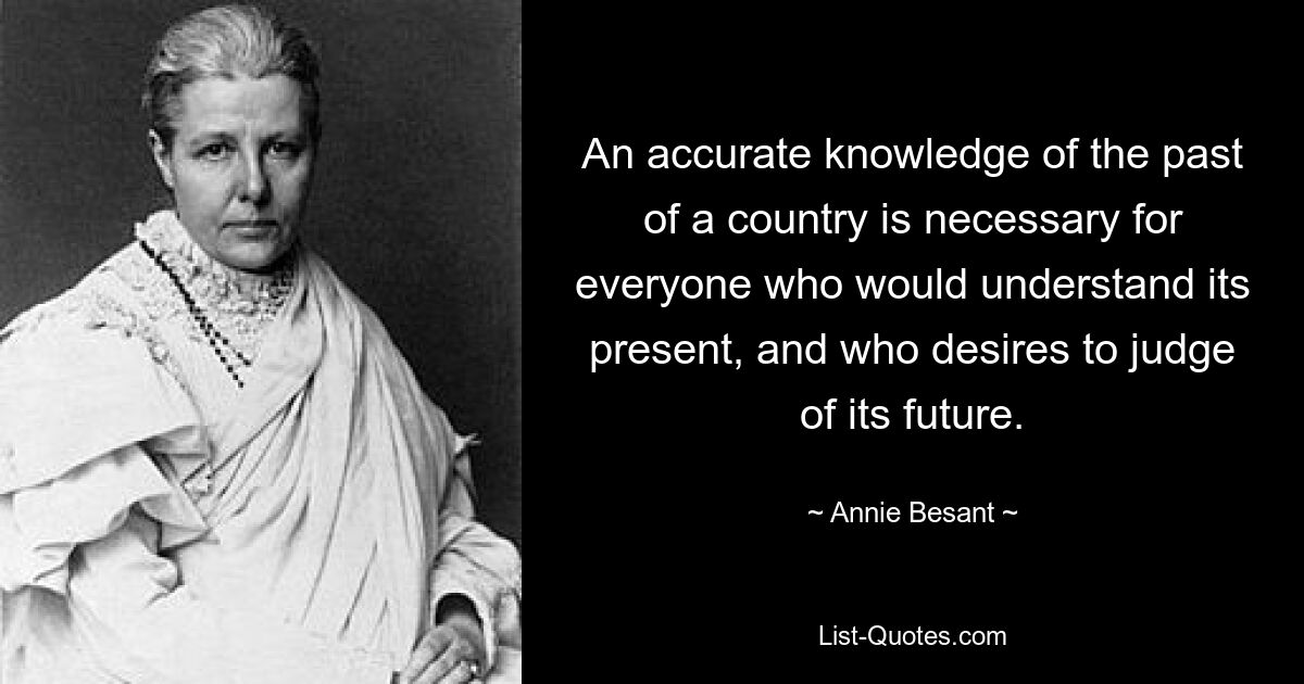 An accurate knowledge of the past of a country is necessary for everyone who would understand its present, and who desires to judge of its future. — © Annie Besant