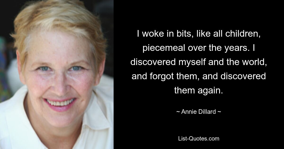 I woke in bits, like all children, piecemeal over the years. I discovered myself and the world, and forgot them, and discovered them again. — © Annie Dillard