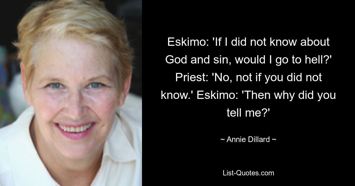 Eskimo: 'If I did not know about God and sin, would I go to hell?' Priest: 'No, not if you did not know.' Eskimo: 'Then why did you tell me?' — © Annie Dillard