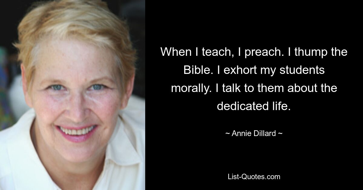 When I teach, I preach. I thump the Bible. I exhort my students morally. I talk to them about the dedicated life. — © Annie Dillard