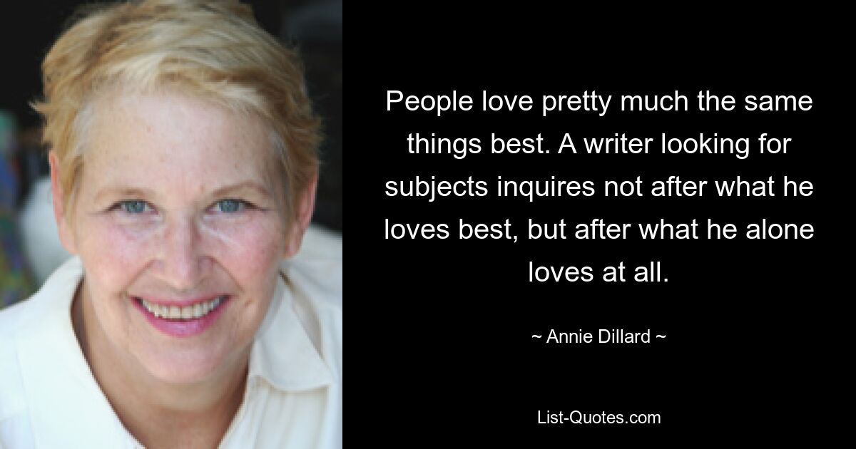 People love pretty much the same things best. A writer looking for subjects inquires not after what he loves best, but after what he alone loves at all. — © Annie Dillard