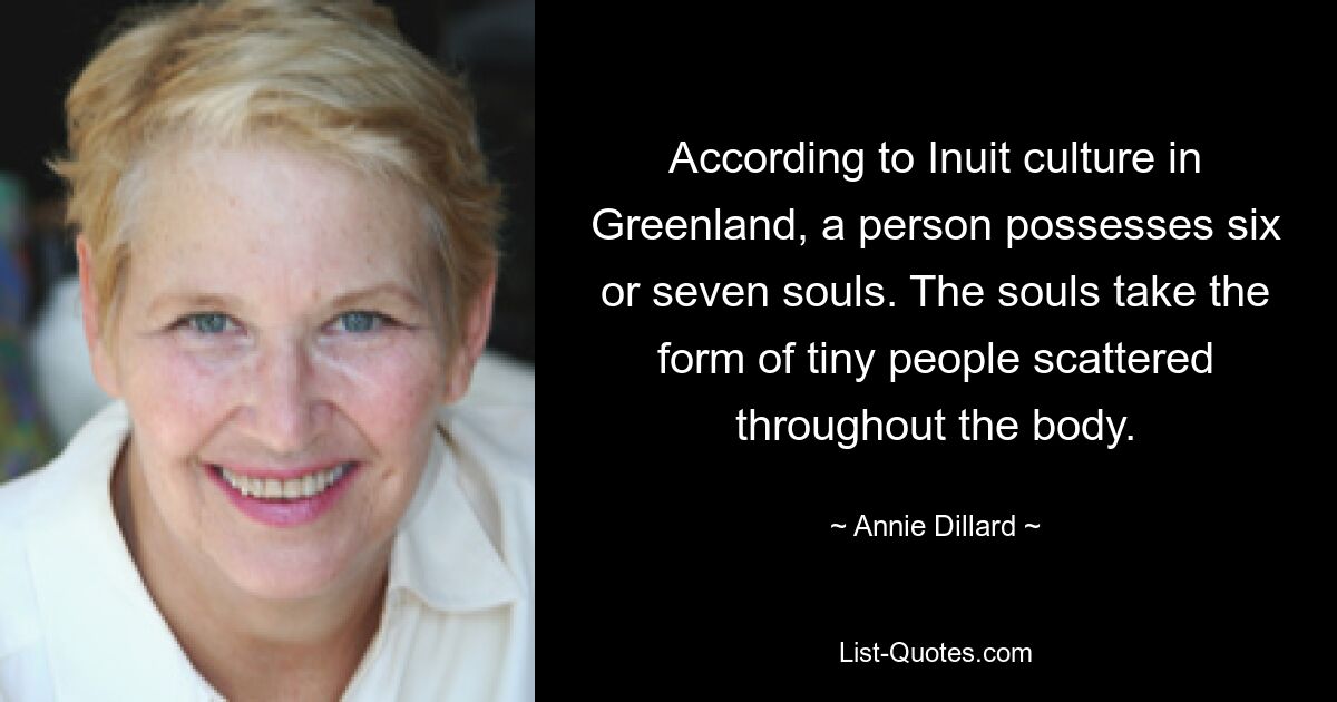 According to Inuit culture in Greenland, a person possesses six or seven souls. The souls take the form of tiny people scattered throughout the body. — © Annie Dillard