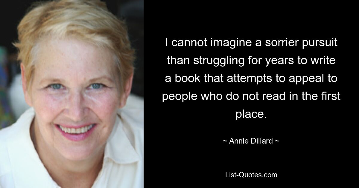 I cannot imagine a sorrier pursuit than struggling for years to write a book that attempts to appeal to people who do not read in the first place. — © Annie Dillard