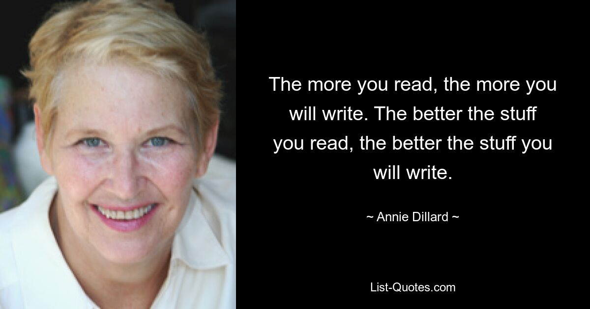 The more you read, the more you will write. The better the stuff you read, the better the stuff you will write. — © Annie Dillard