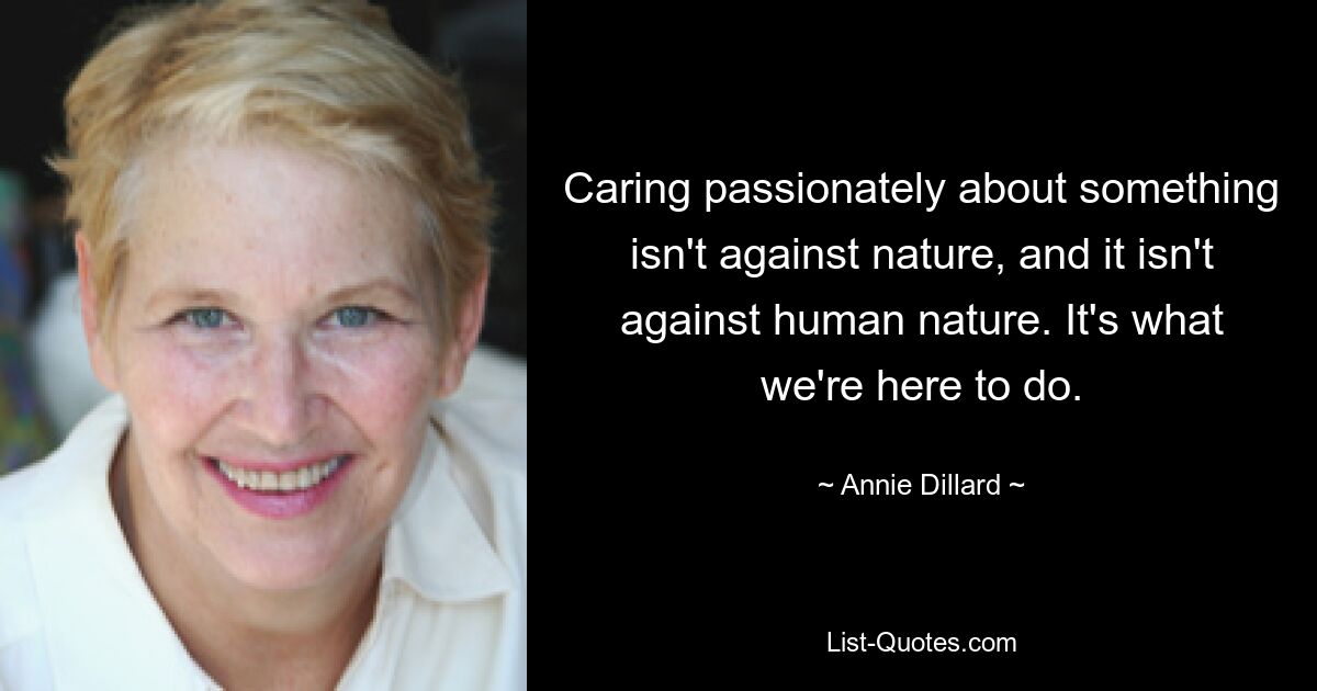 Caring passionately about something isn't against nature, and it isn't against human nature. It's what we're here to do. — © Annie Dillard