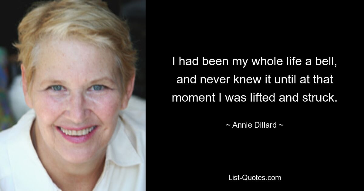 I had been my whole life a bell, and never knew it until at that moment I was lifted and struck. — © Annie Dillard