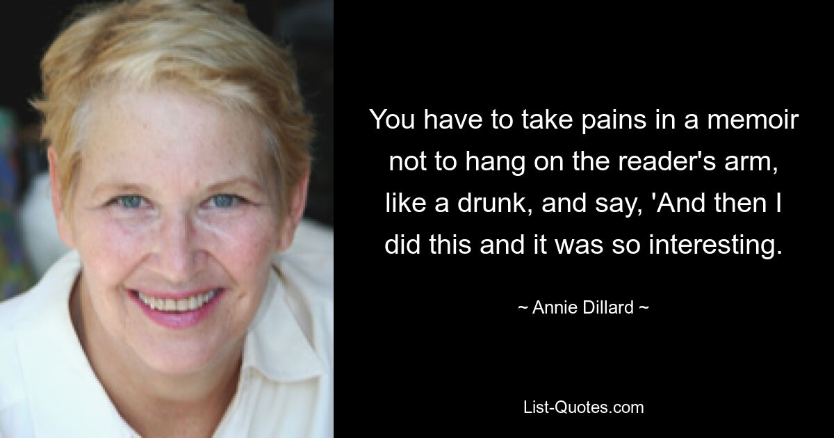 You have to take pains in a memoir not to hang on the reader's arm, like a drunk, and say, 'And then I did this and it was so interesting. — © Annie Dillard