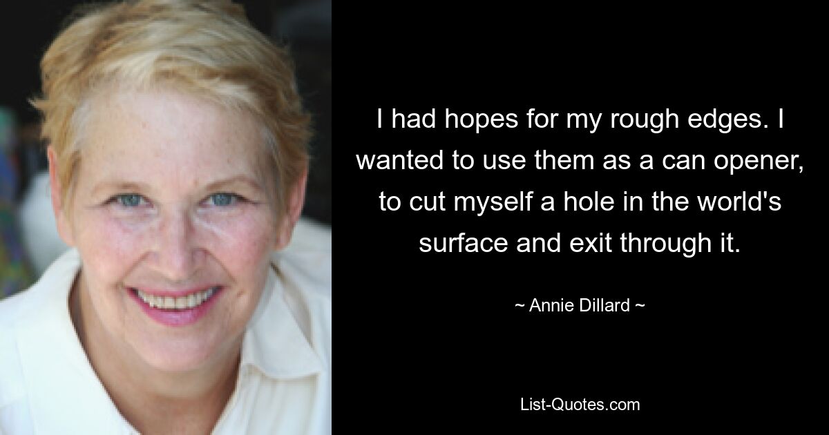 I had hopes for my rough edges. I wanted to use them as a can opener, to cut myself a hole in the world's surface and exit through it. — © Annie Dillard