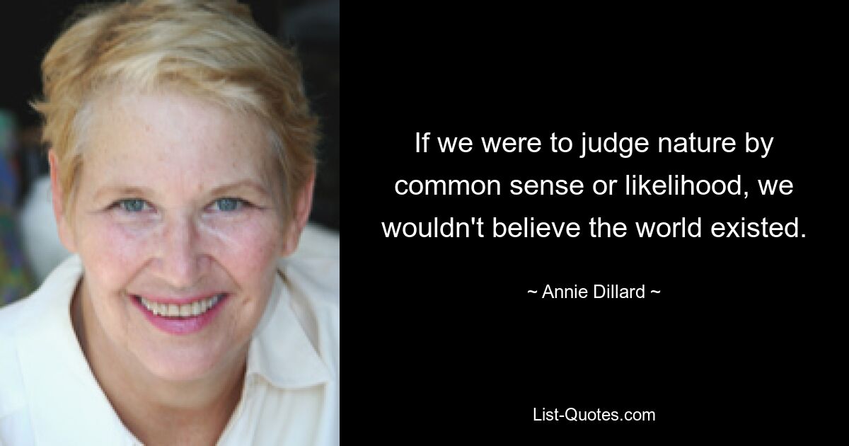 If we were to judge nature by common sense or likelihood, we wouldn't believe the world existed. — © Annie Dillard