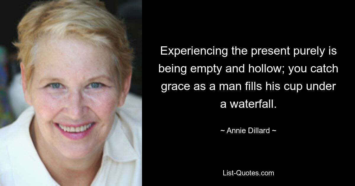 Experiencing the present purely is being empty and hollow; you catch grace as a man fills his cup under a waterfall. — © Annie Dillard