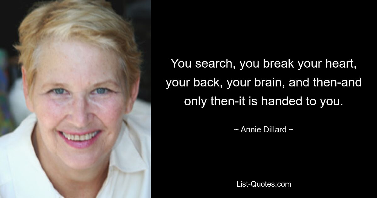 You search, you break your heart, your back, your brain, and then-and only then-it is handed to you. — © Annie Dillard