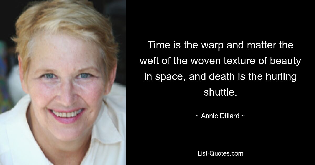 Time is the warp and matter the weft of the woven texture of beauty in space, and death is the hurling shuttle. — © Annie Dillard