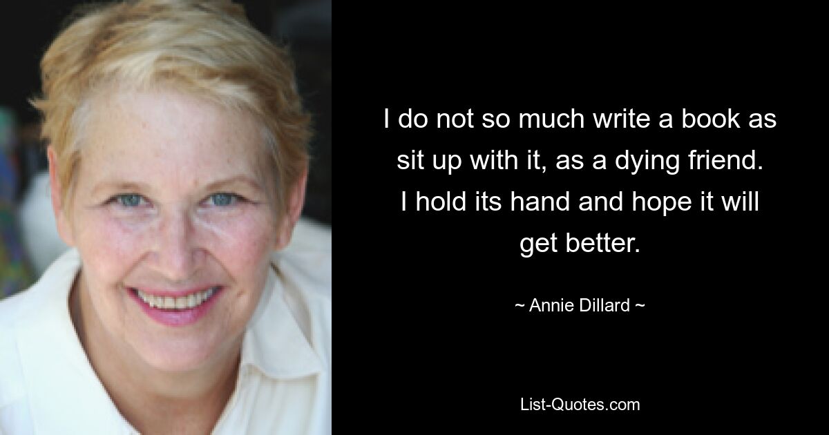 I do not so much write a book as sit up with it, as a dying friend. I hold its hand and hope it will get better. — © Annie Dillard