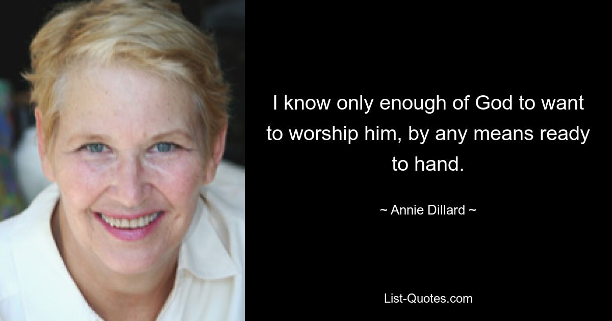 I know only enough of God to want to worship him, by any means ready to hand. — © Annie Dillard