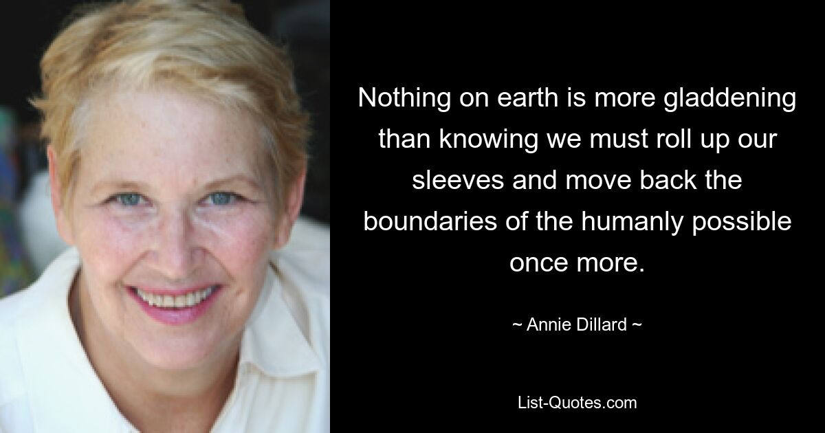 Nothing on earth is more gladdening than knowing we must roll up our sleeves and move back the boundaries of the humanly possible once more. — © Annie Dillard