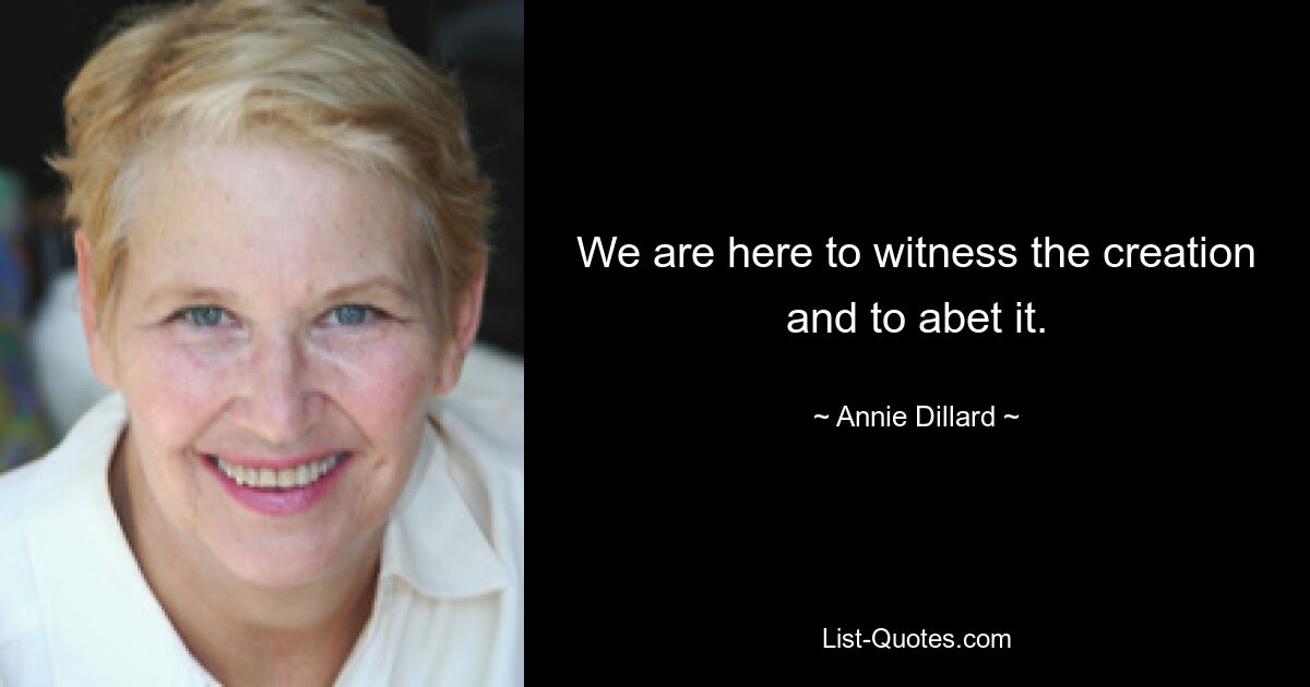 We are here to witness the creation and to abet it. — © Annie Dillard