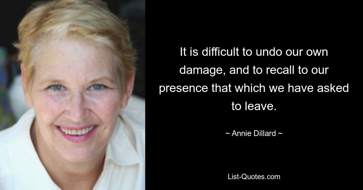 It is difficult to undo our own damage, and to recall to our presence that which we have asked to leave. — © Annie Dillard