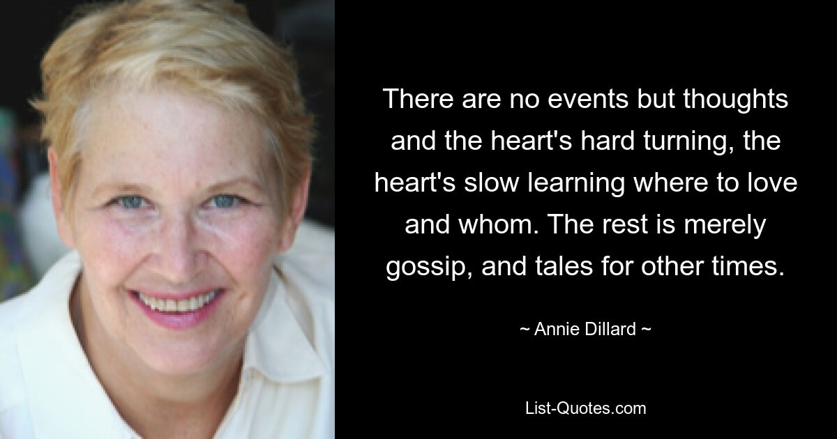 There are no events but thoughts and the heart's hard turning, the heart's slow learning where to love and whom. The rest is merely gossip, and tales for other times. — © Annie Dillard